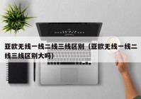 亚欧无线一线二线三线区别（亚欧无线一线二线三线区别大吗）