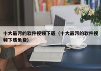 十大最污的软件视频下载（十大最污的软件视频下载免费）