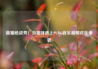 萌猫枪战秀！当猫咪遇上PUBG音乐视频欢乐来袭