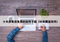 十大很黄但免费的软件下载（十大黄追软件）