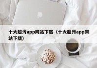十大超污app网站下载（十大超污app网站下载）