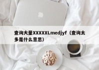 查询大量XXXXXLmedjyf（查询太多是什么意思）