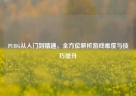 PUBG从入门到精通，全方位解析游戏难度与技巧提升