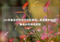 2023年更佳逆战游戏耳机推荐，高音质低延迟，畅享极致游戏体验