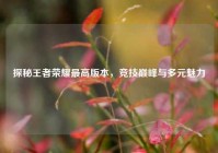 探秘王者荣耀更高版本，竞技巅峰与多元魅力