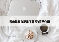 黄色视频在那里下载?的简单介绍