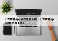 十大黄色app软件免费下载（十大黄色app软件免费下载）