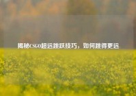 揭秘CSGO超远跳跃技巧，如何跳得更远