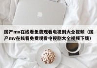 国产mv在线看免费观看电视剧大全视频（国产mv在线看免费观看电视剧大全视频下载）