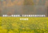 探索Steam电脑壁纸，打造专属游戏美学空间与软件推荐