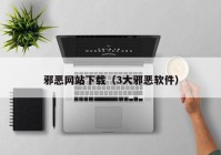 邪恶网站下载（3大邪恶软件）