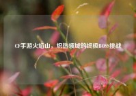 CF手游火焰山，炽热领域的终极BOSS挑战