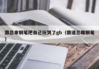 霸总拿钢笔把自己玩哭了gb（霸道总裁钢笔）