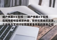 国产杨幂AⅤ在线----国产杨幂AⅤ在线在线观看明星精彩内容，探索优质娱乐资源，立即参与互动讨论获得更多惊喜的简单介绍