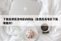 下载免费高清电影的网站（免费高清电影下载哪最好）