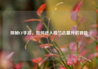 探秘CF手游，如何进入楼兰古墓开启冒险