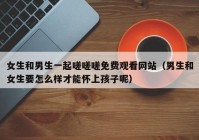 女生和男生一起嗟嗟嗟免费观看网站（男生和女生要怎么样才能怀上孩子呢）