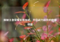 探秘王者荣耀至尊加成，开启战力跃升的隐秘钥匙