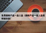 免费国精产品一品二品（国精产品一品二品视频播放器）