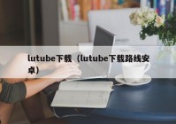 lutube下载（lutube下载路线安卓）