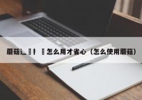 蘑菇辶喿扌畐怎么用才省心（怎么使用蘑菇）