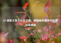 CF 领取王者之心全攻略，揭秘抽奖顺序轻松获顶级神器