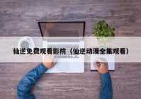 仙逆免费观看影院（仙逆动漫全集观看）
