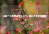 中医开启健康减重新路径，其治疗肥胖效果探究