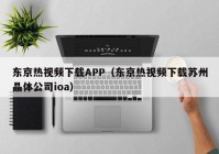 东京热视频下载APP（东京热视频下载苏州晶体公司ioa）