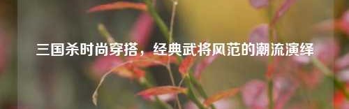 三国杀时尚穿搭，经典武将风范的潮流演绎