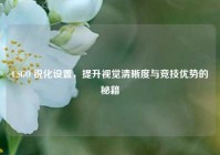 CSGO 锐化设置，提升视觉清晰度与竞技优势的秘籍