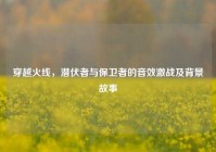 穿越火线，潜伏者与保卫者的音效激战及背景故事