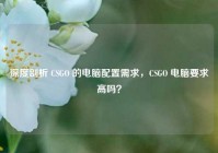 深度剖析 CSGO 的电脑配置需求，CSGO 电脑要求高吗？