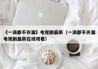 《一滴都不许漏》电视剧最新（一滴都不许漏电视剧最新在线观看）
