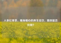 人参红枣茶，暖身暖心的养生佳饮，隔夜能否饮用？
