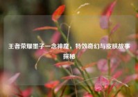 王者荣耀墨子一念神魔，特效奇幻与皮肤故事探秘