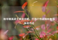 和平精英战士换装攻略，打造个性战场形象与换装     