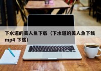 下水道的美人鱼下载（下水道的美人鱼下载 mp4 下载）