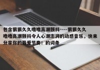 包含狠狠久久噜噜高潮颤抖----狠狠久久噜噜高潮颤抖令人心潮澎湃的动感音乐，快来分享你的最爱节奏！的词条
