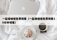 一起嗟嗟嗟免费观看（一起嗟嗟嗟免费观看30分钟观看）