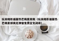 玩关晓彤迪丽热巴杨紫郑爽（玩关晓彤迪丽热巴杨紫郑爽无弹窗免费全文阅读）