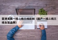 亚洲无线一线二线三线区别（国产一线二线三线女装品牌）