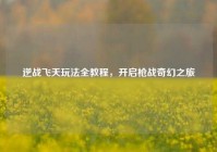 逆战飞天玩法全教程，开启枪战奇幻之旅
