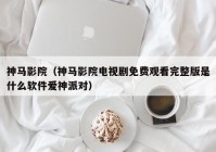 神马影院（神马影院电视剧免费观看完整版是什么软件爱神派对）