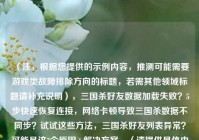 （注，根据您提供的示例内容，推测可能需要游戏类故障排除方向的标题，若需其他领域标题请补充说明），三国杀好友数据加载失败？5步快速恢复连接，     卡顿导致三国杀数据不同步？试试这些     ，三国杀好友列表异常？可能是这3个原因+解决方案，（请提供具体内容后，我可为您精准定制标题）