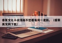 香蕉文化小说漫画不愁看每周一更新。（香蕉美文网下载）