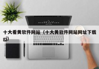 十大看黄软件网站（十大黄软件网站网址下载gj）
