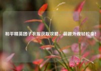 和平精英团子衣服获取攻略，萌趣外观轻松拿！