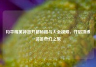 和平精英神器开箱秘籍与大全视频，开启顶级装备奇幻之旅