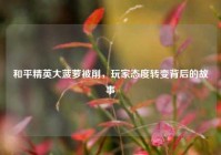 和平精英大菠萝被削，玩家态度转变背后的故事